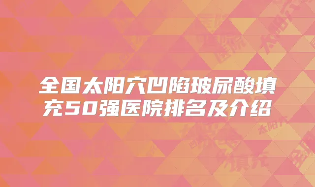 全国太阳穴凹陷玻尿酸填充50强医院排名及介绍