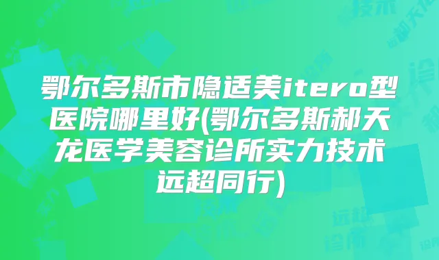 鄂尔多斯市隐适美itero型医院哪里好(鄂尔多斯郝天龙医学美容诊所实力技术远超同行)