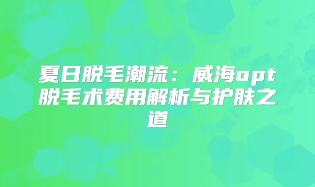 夏日脱毛潮流：威海opt脱毛术费用解析与护肤之道