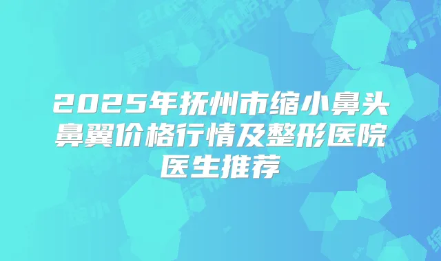 2025年抚州市缩小鼻头鼻翼价格行情及整形医院医生推荐