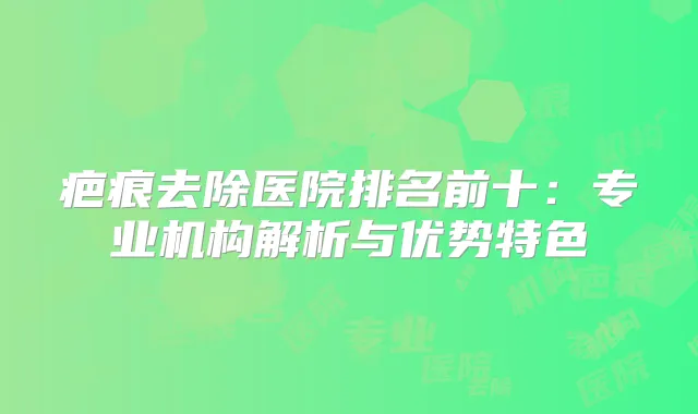 疤痕去除医院排名前十：专业机构解析与优势特色