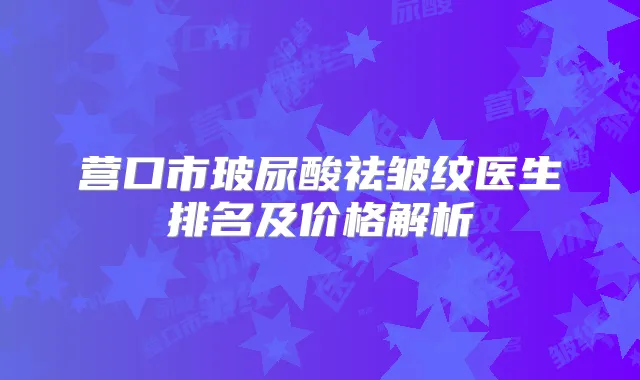 营口市玻尿酸祛皱纹医生排名及价格解析