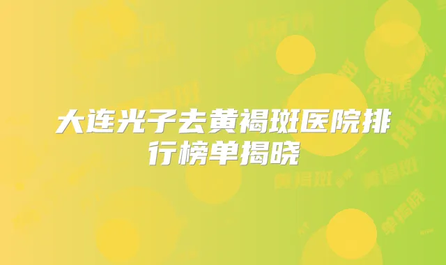 大连光子去黄褐斑医院排行榜单揭晓
