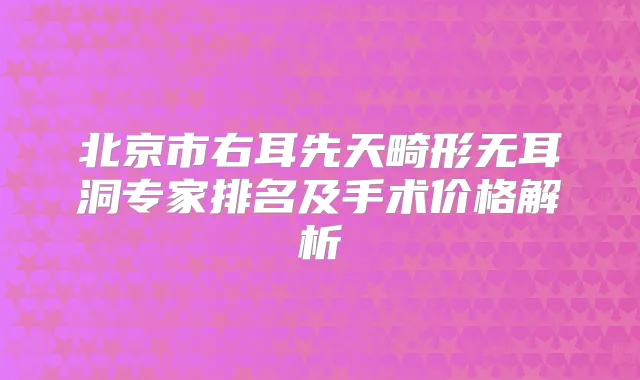 北京市右耳先天畸形无耳洞专家排名及手术价格解析