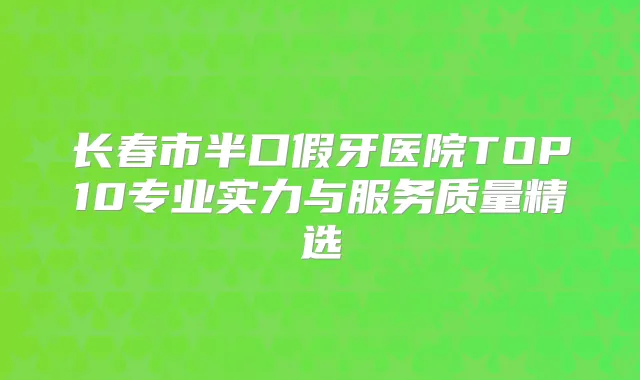 长春市半口假牙医院TOP10专业实力与服务质量精选