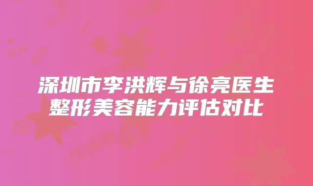 深圳市李洪辉与徐亮医生整形美容能力评估对比