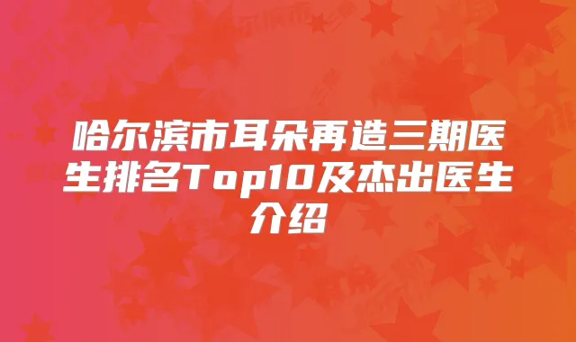 哈尔滨市耳朵再造三期医生排名Top10及杰出医生介绍