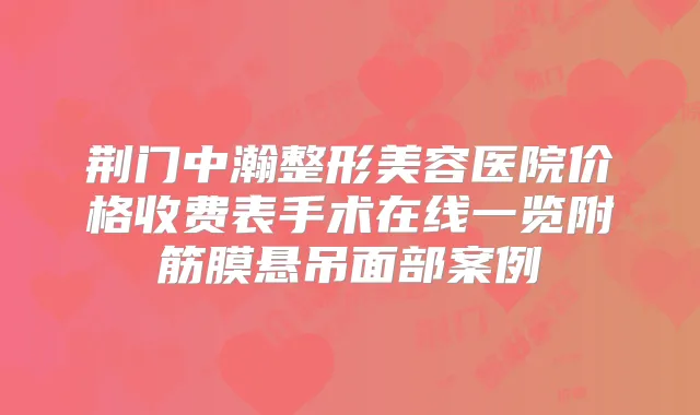 荆门中瀚整形美容医院价格收费表手术在线一览附筋膜悬吊面部案例