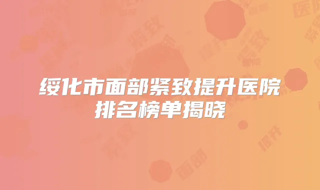 绥化市面部紧致提升医院排名榜单揭晓