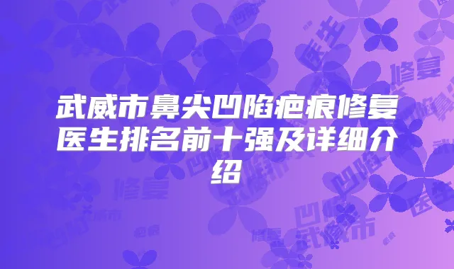 武威市鼻尖凹陷疤痕修复医生排名前十强及详细介绍