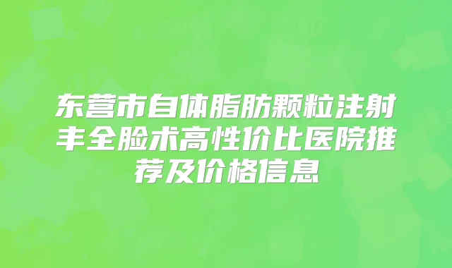 东营市自体脂肪颗粒注射丰全脸术高性价比医院推荐及价格信息