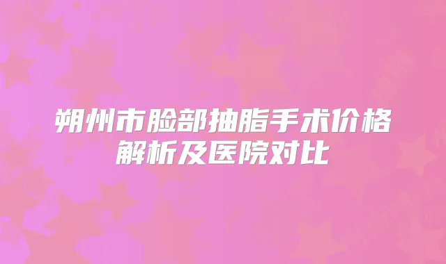 朔州市脸部抽脂手术价格解析及医院对比