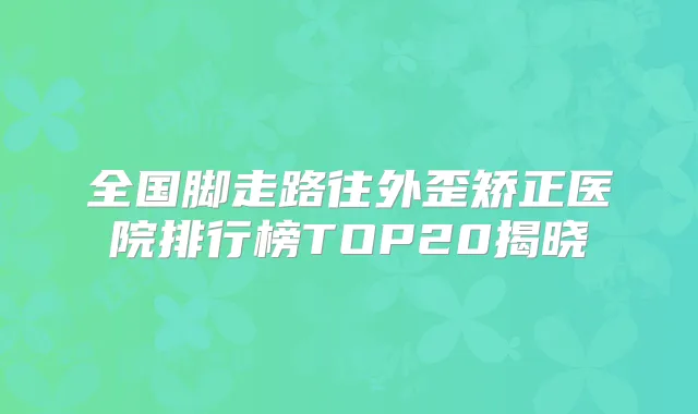 全国脚走路往外歪矫正医院排行榜TOP20揭晓