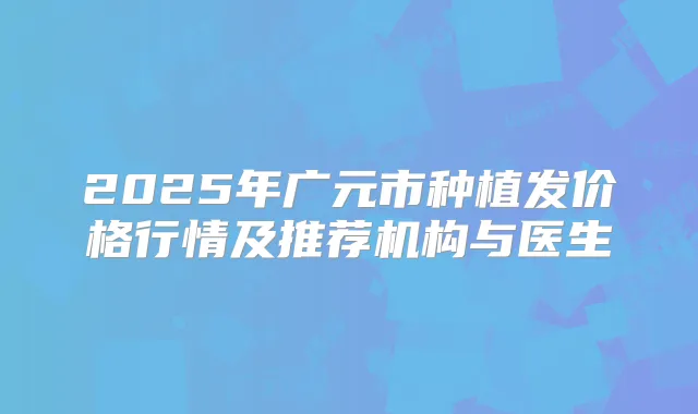 2025年广元市种植发价格行情及推荐机构与医生