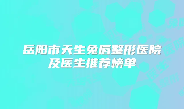 岳阳市天生兔唇整形医院及医生推荐榜单