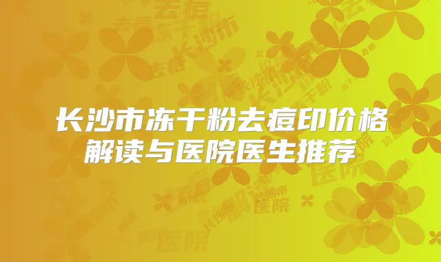 长沙市冻干粉去痘印价格解读与医院医生推荐