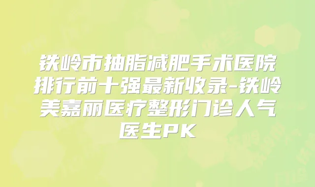 铁岭市抽脂减肥手术医院排行前十强新收录-铁岭美嘉丽医疗整形门诊人气医生PK
