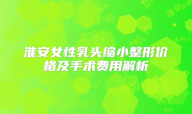 淮安女性乳头缩小整形价格及手术费用解析