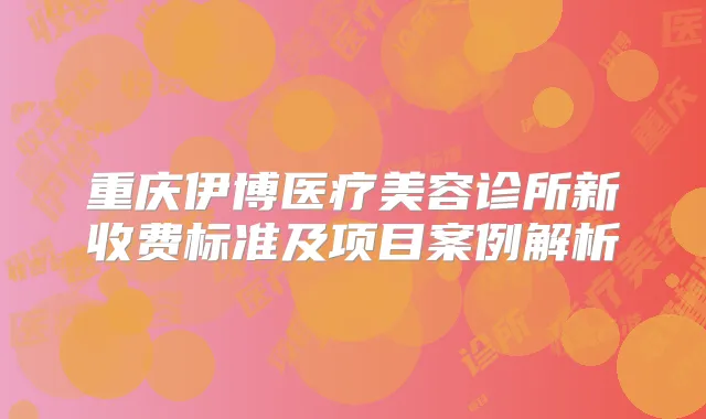 重庆伊博医疗美容诊所新收费标准及项目案例解析