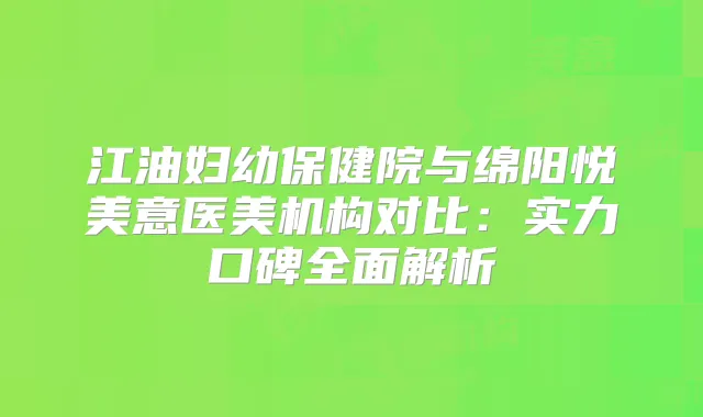 江油妇幼保健院与绵阳悦美意医美机构对比：实力口碑全面解析