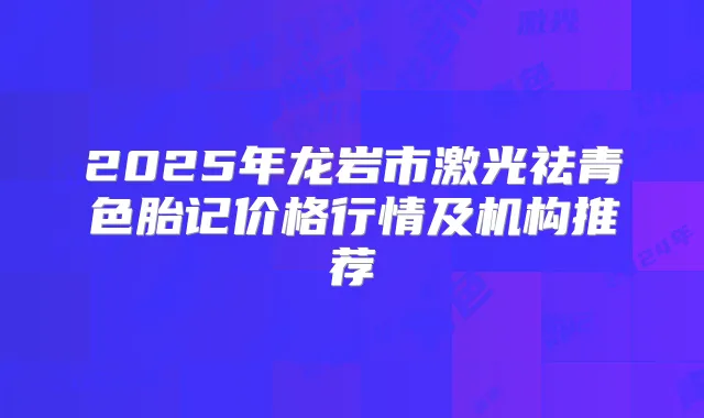 2025年龙岩市激光祛青色胎记价格行情及机构推荐