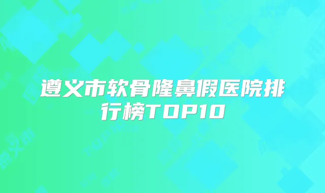 遵义市软骨隆鼻假医院排行榜TOP10
