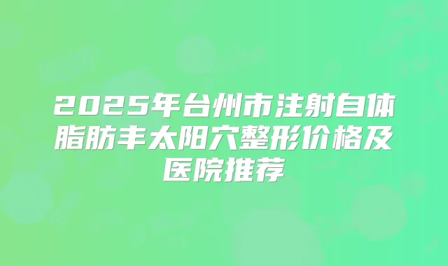 2025年台州市注射自体脂肪丰太阳穴整形价格及医院推荐