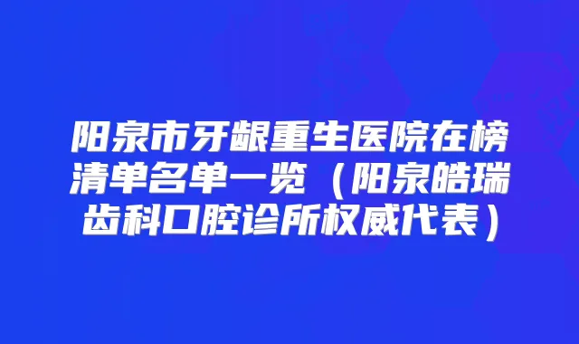 阳泉市牙龈重生医院在榜清单名单一览（阳泉皓瑞齿科口腔诊所代表）