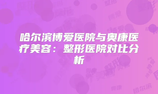 哈尔滨博爱医院与奥康医疗美容：整形医院对比分析