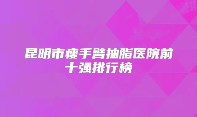 昆明市瘦手臂抽脂医院前十强排行榜
