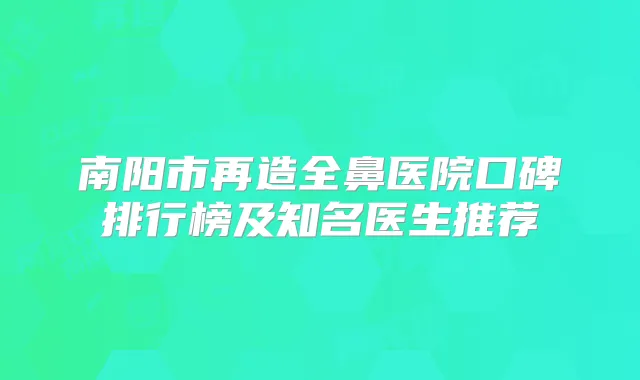 南阳市再造全鼻医院口碑排行榜及知名医生推荐