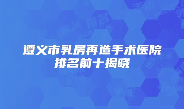 遵义市乳房再造手术医院排名前十揭晓