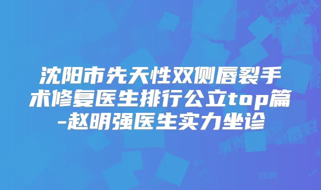 沈阳市先天性双侧唇裂手术修复医生排行公立top篇-赵明强医生实力坐诊