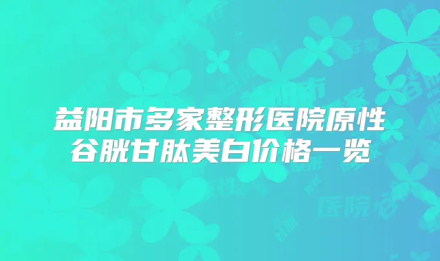 益阳市多家整形医院原性谷胱甘肽美白价格一览