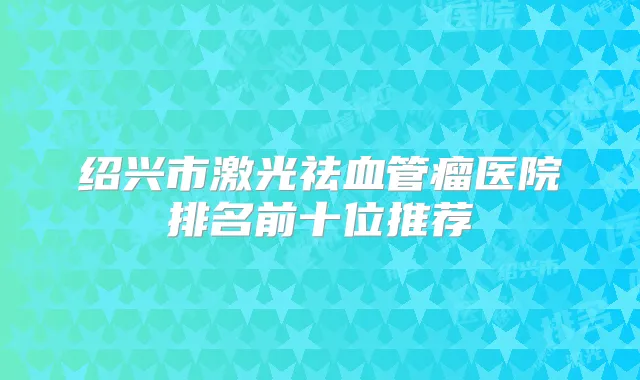 绍兴市激光祛血管瘤医院排名前十位推荐