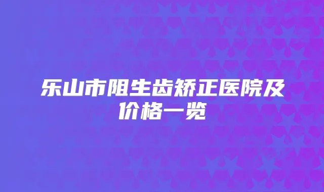 乐山市阻生齿矫正医院及价格一览