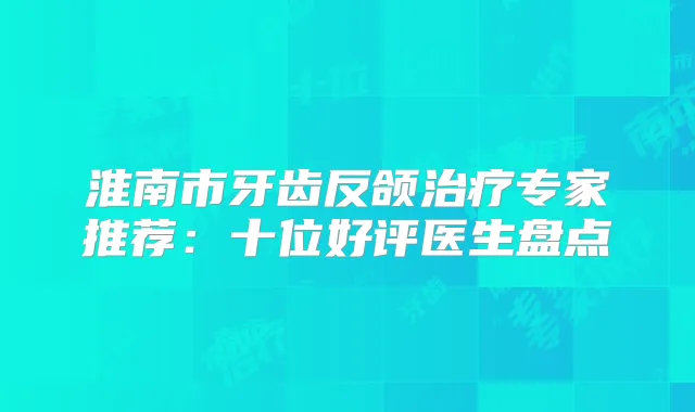 淮南市牙齿反颌专家推荐：十位好评医生盘点