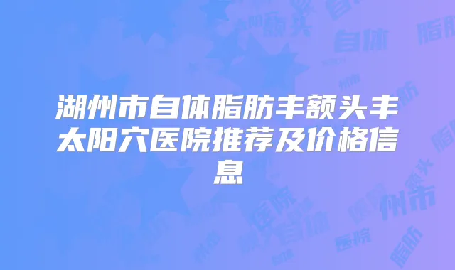 湖州市自体脂肪丰额头丰太阳穴医院推荐及价格信息