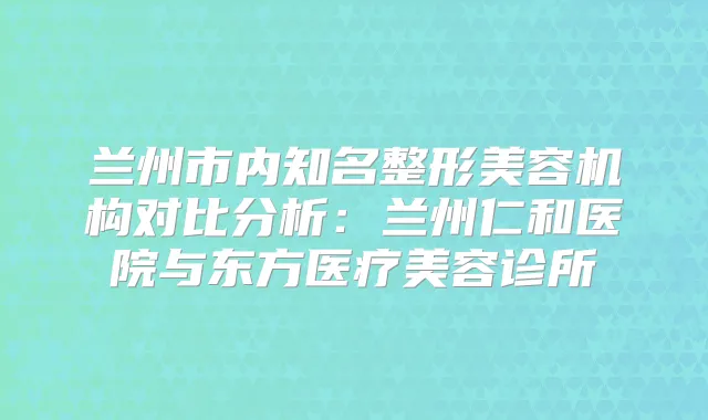 兰州市内知名整形美容机构对比分析：兰州仁和医院与东方医疗美容诊所