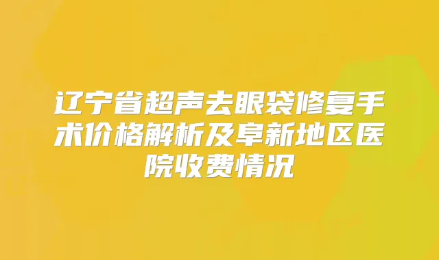 辽宁省超声去眼袋修复手术价格解析及阜新地区医院收费情况