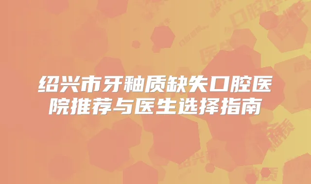 绍兴市牙釉质缺失口腔医院推荐与医生选择指南