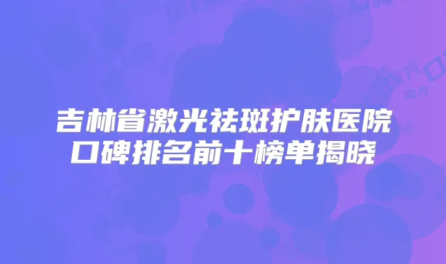 吉林省激光祛斑护肤医院口碑排名前十榜单揭晓