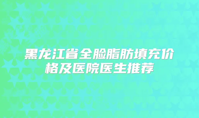 黑龙江省全脸脂肪填充价格及医院医生推荐