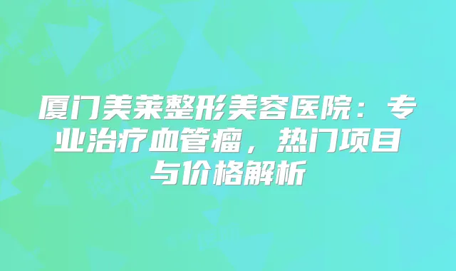 厦门美莱整形美容医院:专业血管瘤,热门项目与价格解析