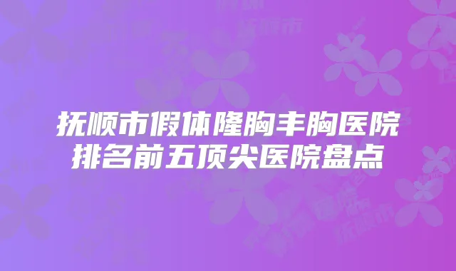抚顺市假体隆胸丰胸医院排名前五医院盘点