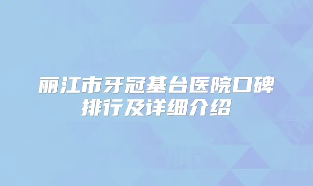 丽江市牙冠基台医院口碑排行及详细介绍