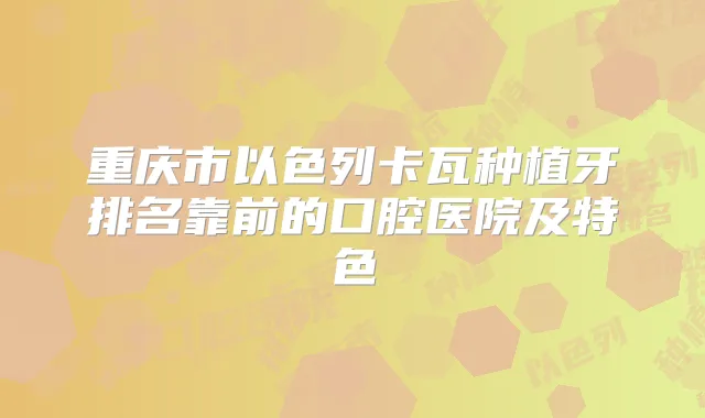 重庆市以色列卡瓦种植牙排名靠前的口腔医院及特色