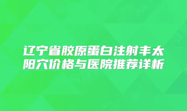 辽宁省胶原蛋白注射丰太阳穴价格与医院推荐详析