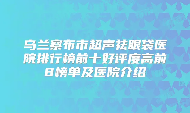 乌兰察布市超声祛眼袋医院排行榜前十好评度高前8榜单及医院介绍