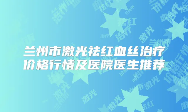 兰州市激光祛红血丝价格行情及医院医生推荐